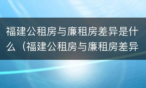 福建公租房与廉租房差异是什么（福建公租房与廉租房差异是什么意思）