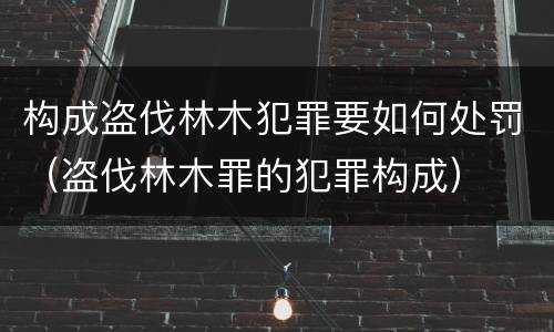 构成盗伐林木犯罪要如何处罚（盗伐林木罪的犯罪构成）
