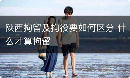 陕西拘留及拘役要如何区分 什么才算拘留