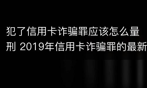 犯了信用卡诈骗罪应该怎么量刑 2019年信用卡诈骗罪的最新立案标准