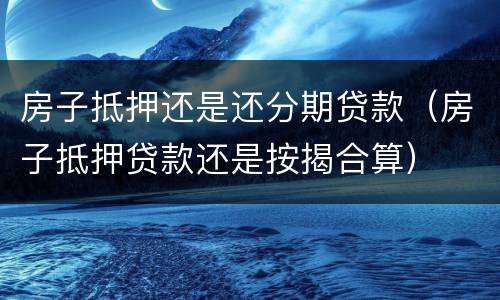 房子抵押还是还分期贷款（房子抵押贷款还是按揭合算）