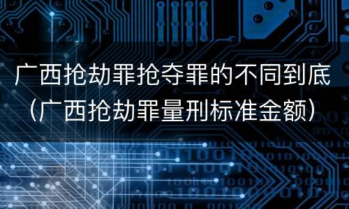 广西抢劫罪抢夺罪的不同到底（广西抢劫罪量刑标准金额）