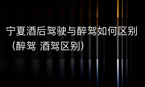 宁夏酒后驾驶与醉驾如何区别（醉驾 酒驾区别）
