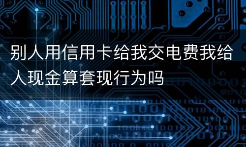 别人用信用卡给我交电费我给人现金算套现行为吗