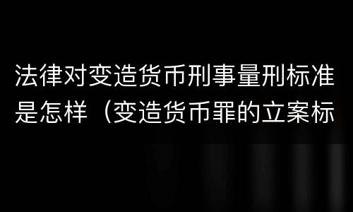 法律对变造货币刑事量刑标准是怎样（变造货币罪的立案标准）