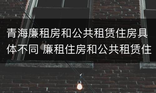 青海廉租房和公共租赁住房具体不同 廉租住房和公共租赁住房的区别和联系