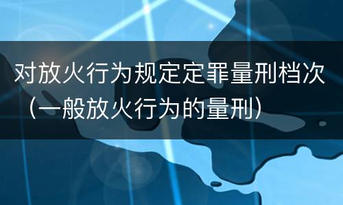 对放火行为规定定罪量刑档次（一般放火行为的量刑）