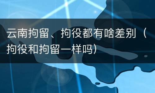 云南拘留、拘役都有啥差别（拘役和拘留一样吗）