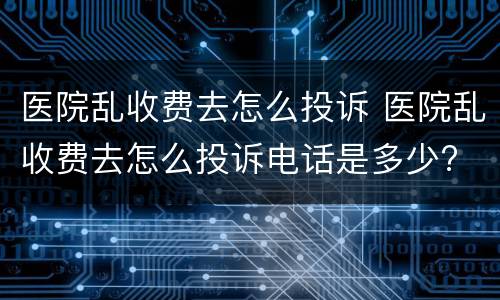 医院乱收费去怎么投诉 医院乱收费去怎么投诉电话是多少?