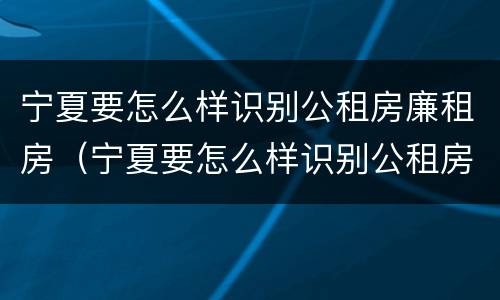 宁夏要怎么样识别公租房廉租房（宁夏要怎么样识别公租房廉租房呢）