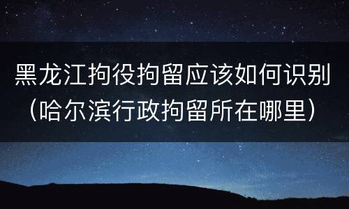 黑龙江拘役拘留应该如何识别（哈尔滨行政拘留所在哪里）