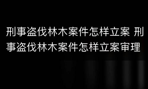 刑事盗伐林木案件怎样立案 刑事盗伐林木案件怎样立案审理