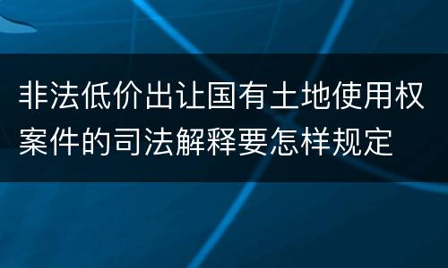 非法低价出让国有土地使用权案件的司法解释要怎样规定