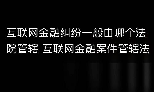 互联网金融纠纷一般由哪个法院管辖 互联网金融案件管辖法院