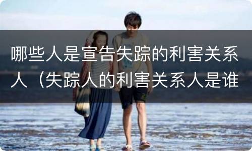 哪些人是宣告失踪的利害关系人（失踪人的利害关系人是谁）