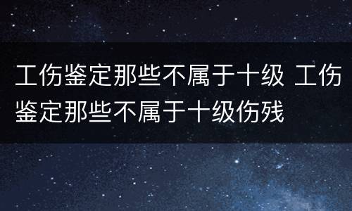 工伤鉴定那些不属于十级 工伤鉴定那些不属于十级伤残