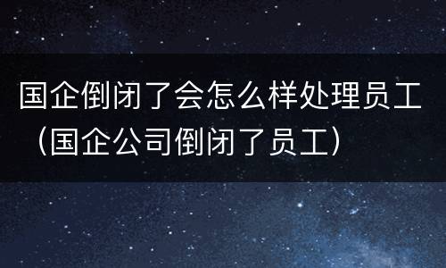 国企倒闭了会怎么样处理员工（国企公司倒闭了员工）