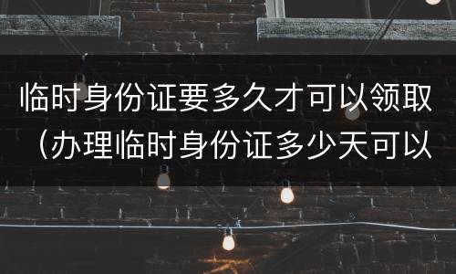 临时身份证要多久才可以领取（办理临时身份证多少天可以拿到）
