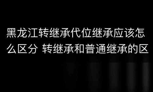 黑龙江转继承代位继承应该怎么区分 转继承和普通继承的区别