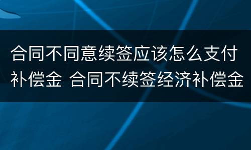 合同不同意续签应该怎么支付补偿金 合同不续签经济补偿金怎么算