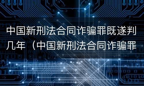 中国新刑法合同诈骗罪既遂判几年（中国新刑法合同诈骗罪既遂判几年以上）