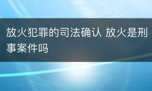 放火犯罪的司法确认 放火是刑事案件吗