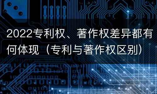 2022专利权、著作权差异都有何体现（专利与著作权区别）