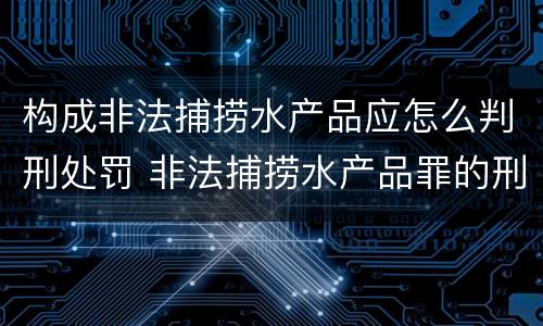 构成非法捕捞水产品应怎么判刑处罚 非法捕捞水产品罪的刑法处罚