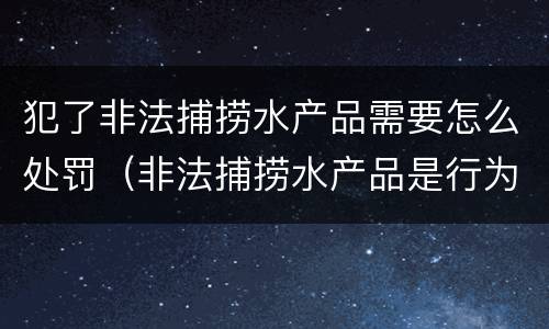 犯了非法捕捞水产品需要怎么处罚（非法捕捞水产品是行为犯还是结果犯）
