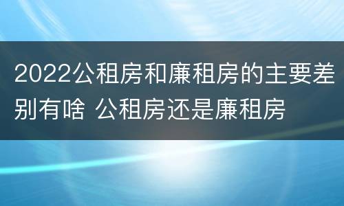 2022公租房和廉租房的主要差别有啥 公租房还是廉租房