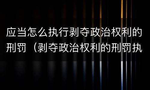 应当怎么执行剥夺政治权利的刑罚（剥夺政治权利的刑罚执行机关是哪里）