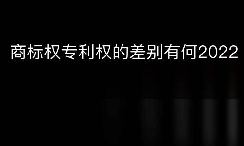 商标权专利权的差别有何2022