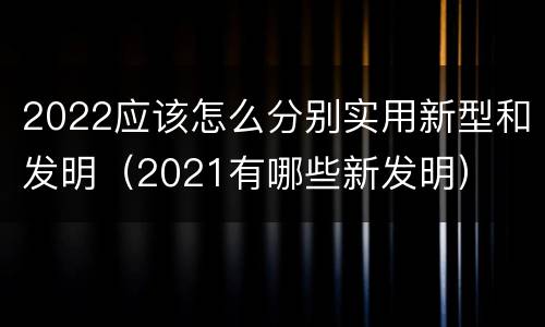 2022应该怎么分别实用新型和发明（2021有哪些新发明）