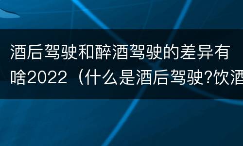 酒后驾驶和醉酒驾驶的差异有啥2022（什么是酒后驾驶?饮酒驾驶与醉酒驾驶的区别是什么?）