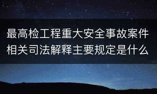 最高检工程重大安全事故案件相关司法解释主要规定是什么