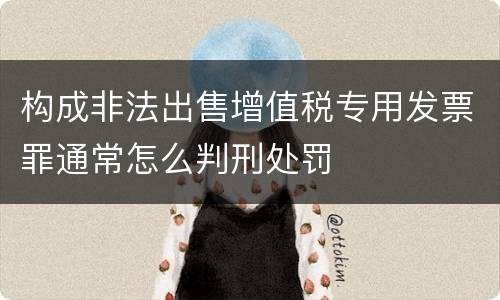 构成非法出售增值税专用发票罪通常怎么判刑处罚