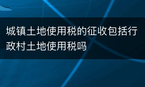 城镇土地使用税的征收包括行政村土地使用税吗