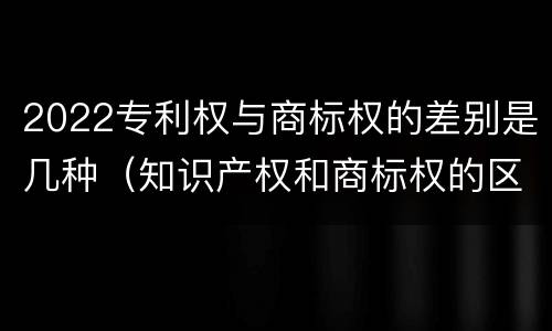 2022专利权与商标权的差别是几种（知识产权和商标权的区别）