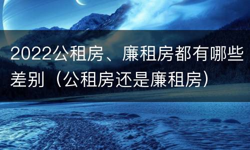 2022公租房、廉租房都有哪些差别（公租房还是廉租房）