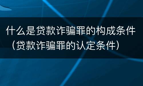 什么是贷款诈骗罪的构成条件（贷款诈骗罪的认定条件）