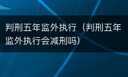判刑五年监外执行（判刑五年监外执行会减刑吗）