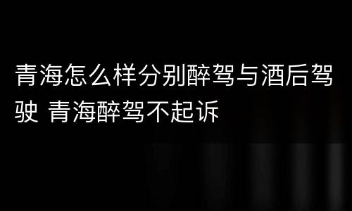 青海怎么样分别醉驾与酒后驾驶 青海醉驾不起诉