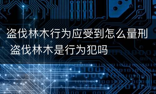 盗伐林木行为应受到怎么量刑 盗伐林木是行为犯吗
