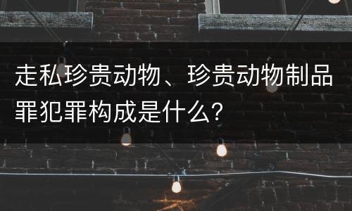 走私珍贵动物、珍贵动物制品罪犯罪构成是什么？