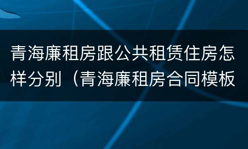 青海廉租房跟公共租赁住房怎样分别（青海廉租房合同模板）
