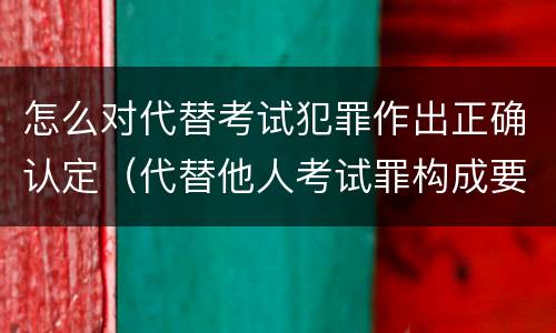怎么对代替考试犯罪作出正确认定（代替他人考试罪构成要件有何规定）