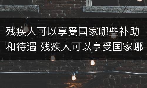 残疾人可以享受国家哪些补助和待遇 残疾人可以享受国家哪些补助和待遇政策