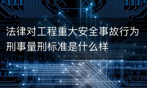 法律对工程重大安全事故行为刑事量刑标准是什么样