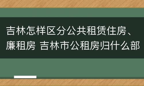 吉林怎样区分公共租赁住房、廉租房 吉林市公租房归什么部门管理