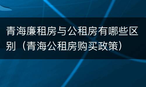 青海廉租房与公租房有哪些区别（青海公租房购买政策）